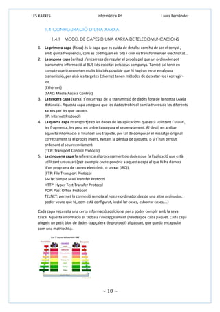 LES XARXES

Informàtica 4rt

Laura Fernández

1.4 CONFIGURACIÓ D’UNA XARXA
1.4.1

MODEL DE CAPES D’UNA XARXA DE TELECOMUNCACIÓNS

1. La primera capa (física) és la capa que es cuida de detalls: com ha de ser el senyal ,
amb quina freqüència, com es codifiquen els bits i com es transformen en electricitat...
2. La segona capa (enllaç) s’encarrega de regular el procés pel que un ordinador pot
transmetre informació al BUS i és escoltat pels seus companys. També cal tenir en
compte que transmeten molts bits i és possible que hi hagi un error en alguna
transmissió, per això les targetes Ethernet tenen mètodes de detectar-los i corregirlos.
(Ethernet)
(MAC: Media Access Control)
3. La tercera capa (xarxa) s’encarrega de la transmissió de dades fora de la nostra LAN(a
distància). Aquesta capa assegura que les dades trobin el camí a través de les diferents
xarxes per les que passen.
(IP: Internet Protocol)
4. La quarta capa (transport) rep les dades de les aplicacions que està utilitzant l’usuari,
les fragmenta, les posa en ordre i assegura el seu enviament. Al destí, en arribar
aquesta informació al final del seu trajecte, per tal de composar el missatge original
correctament fa el procés invers, evitant la pèrdua de paquets, o si s’han perdut
ordenant el seu reenviament.
(TCP: Transport Control Protocol)
5. La cinquena capa fa referencia al processament de dades que fa l’aplicació que està
utilitzant un usuari (per exemple correspondria a aquesta capa el que hi ha darrera
d’un programa de correu electrònic, o un xat (IRC)).
(FTP: File Transport Protocol
SMTP: Simple Mail Transfer Protocol
HTTP: Hyper Text Transfer Protocol
POP: Post Office Protocol
TELNET: permet la connexió remota al nostre ordinador des de una altre ordinador, i
poder veure què té, com està configurat, instal·lar coses, esborrar coses,...)
Cada capa necessita una certa informació addicional per a poder complir amb la seva
tasca. Aquesta informació es troba a l’encapçalament (header) de cada paquet. Cada capa
afegeix un petit bloc de dades (capçalera de protocol) al paquet, que queda encapsulat
com una matrioshka.

~ 10 ~

 