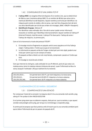 LES XARXES

Informàtica 4rt
1.4.2

Laura Fernández

CONFIGURACIÓ D’UNA XARXA TCP-IP

L’adreça MAC: Les targetes Ethernet disposen d’un nombre únic, que ve determinat
de fàbrica, que s’anomena adreça MAC. És un nombre de 48 bits que actua com a
matrícula identificat iva del dispositiu. Aquest nombre ja aniria be per identificar a la
màquina però només és visible a dins la xarxa, i per tant fora d’aquesta hem de tenir
una altra identificador per tal de que arriben els missatges, (MAC =DNI/IP= Passaport).
Identificació d’equips: Adreces IP
Per identificar cada ordinador dins i fora de la xarxa i poder enviar informació
necessito un nombre que l’identifiqui internacionalment. Aquest nombre és l’adreça IP
(Internet Protocol, nivell de xarxa). L’adreça IP té dues parts: l’adreça de xarxa i
l’adreça de màquina ; la primera part,
Com es fa la transmissió a través del protocol TCP/IP?
1. El missatge inicial es fragmenta en paquets amb la seva capçalera on hi ha l’adreça
origen i l’adreça destí, i l’ordre que ocupa en la transmissió.
2. La informació en paquets arriba de l’origen al destí pel camí més ràpid, podent anar
inclús per camins que no són sempre el mateix.
3. Els paquets arriben al destí a on són recol·lectats, comprovats i posats en l’ordre que
toca.
4. El missatge es reconstrueix al destí.
Com que Internet és molt gran, cada ordinador té una IP diferent, però els que estan a la
mateixa xarxa, tenen la mateixa màscara (màscara de xarxa), i quan l’informació arriba a la
xarxa, busquen l’ordinador (IP) que realment ho ha reclamat.

255.255.255.0...
255.255.0.0...
255.255.255.240...

Em permet tenir 255 IP i, per tant màquines a la meva xarxa.
Em permet tenir 65.025 IP i màquines a la meva subxarxa.
Em permet tenir 16 IP i màquines a la meva subxarxa.

1.5 ADMINISTRACIÓ DE XARXA I SEGURETAT
1.5.1

COMPROVACIÓ D’UNA ESTACIÓ

Per comprovar l’estat de la connexió i la màquina destí hi ha una comanda molt senzilla: ping
adreça IP. Per probar-la fem INICIO>EJECUTAR
En el primer ping veiem que no obtenim resposta. Això pot ser: que no existeix, o que aquest
servidor està protegit contra ping, per tal que no s’entretengui a respondre pings.
A continuació et proposo que facis pràctica amb el tracert que és una comanda semblant però
que et dóna l’informació de per on passen els paquets de IP.

~ 11 ~

 