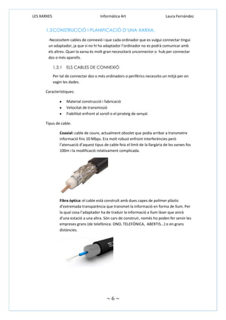 LES XARXES

Informàtica 4rt

Laura Fernández

1.3 CONSTRUCCIÓ I PLANIFICACIÓ D’UNA XARXA.
-Necessitem cables de connexió i que cada ordinador que es vulgui connectar tingui
un adaptador, ja que si no hi ha adaptador l’ordinador no es podrà comunicar amb
els altres. Quan la xarxa és molt gran necessitarà unconnector o hub per connectar
dos o més aparells.
1.3.1

ELS CABLES DE CONNEXIÓ

Per tal de connectar dos o més ordinadors o perifèrics necessito un mitjà per on
vagin les dades.
Característiques:
Material construcció i fabricació
Velocitat de transmissió
Fiabilitat enfront al soroll o el pirateig de senyal.
Tipus de cable:
Coaxial: cable de coure, actualment obsolet que podia arribar a transmetre
informació fins 10 Mbps. Era molt robust enfront interferències però
l’atenuació d’aquest tipus de cable feia el límit de la llargària de les xarxes fos
100m i la modificació relativament complicada.

Fibra òptica: el cable està construït amb dues capes de polímer plàstic
d’extremada transparència que transmet la informació en forma de llum. Per
la qual cosa l’adaptador ha de traduir la informació a llum làser que anirà
d’una estació a una altra. Són cars de construir, només ho poden fer servir les
empreses grans (de telefònica: ONO, TELEFÒNICA, ABERTIS...) o en grans
distàncies.

~6~

 