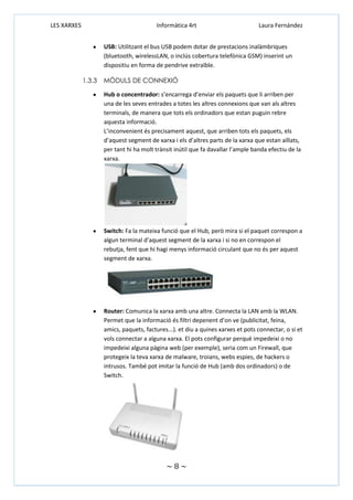 LES XARXES

Informàtica 4rt

Laura Fernández

USB: Utilitzant el bus USB podem dotar de prestacions inalàmbriques
(bluetooth, wirelessLAN, o inclús cobertura telefònica GSM) inserint un
dispositiu en forma de pendrive extraïble.
1.3.3

MÒDULS DE CONNEXIÓ
Hub o concentrador: s’encarrega d’enviar els paquets que li arriben per
una de les seves entrades a totes les altres connexions que van als altres
terminals, de manera que tots els ordinadors que estan puguin rebre
aquesta informació.
L’inconvenient és precisament aquest, que arriben tots els paquets, els
d’aquest segment de xarxa i els d’altres parts de la xarxa que estan aïllats,
per tant hi ha molt trànsit inútil que fa davallar l’ample banda efectiu de la
xarxa.

Switch: Fa la mateixa funció que el Hub, però mira si el paquet correspon a
algun terminal d’aquest segment de la xarxa i si no en correspon el
rebutja, fent que hi hagi menys informació circulant que no és per aquest
segment de xarxa.

Router: Comunica la xarxa amb una altre. Connecta la LAN amb la WLAN.
Permet que la informació és filtri depenent d’on ve (publicitat, feina,
amics, paquets, factures...). et diu a quines xarxes et pots connectar, o si et
vols connectar a alguna xarxa. El pots configurar perquè impedeixi o no
impedeixi alguna pàgina web (per exemple), seria com un Firewall, que
protegeix la teva xarxa de malware, troians, webs espies, de hackers o
intrusos. També pot imitar la funció de Hub (amb dos ordinadors) o de
Switch.

~8~

 