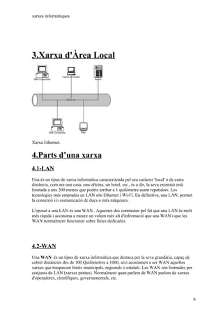 xarxes informàtiques




3.Xarxa d'Àrea Local




Xarxa Ethernet.


4.Parts d’una xarxa
4.1-LAN
Una és un tipus de xarxa informàtica caracteritzada pel seu caràcter 'local' o de curta
distància, com ara una casa, una oficina, un hotel, etc., és a dir, la seva extensió està
limitada a uns 200 metres que podria arribar a 1 quilòmetre usant repetidors. Les
tecnologies més emprades en LAN són Ethernet i Wi-Fi. En definitiva, una LAN, permet
la connexió i/o comunicació de dues o més màquines.

L'oposat a una LAN és una WAN . Aquestes dos contrasten pel fet que una LAN és molt
més ràpida i acostuma a moure un volum més alt d'informació que una WAN i que les
WAN normalment funcionen sobre línies dedicades.




4.2-WAN
Una WAN és un tipus de xarxa informàtica que destaca per la seva grandària, capaç de
cobrir distàncies des de 100 Quilòmetres a 1000, així acostumen a ser WAN aquelles
xarxes que traspassen límits municipals, regionals o estatals. Les WAN són formades per
conjunts de LAN (xarxes petites). Normalment quan parlem de WAN parlem de xarxes
d'operadores, científiques, governamentals, etc.



                                                                                            6
 