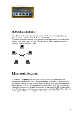 xarxes informàtiques




4.5-Switch o commutador
Un switch és un dispositiu electrònic d'interconnexió de xarxes de computadores que
opera en la capa 2 (nivell d'enllaç de dades) del model OSI.
Els commutadors s'utilitzen quan es desitja connectar múltiples xarxes, fusionant-les en
una sola. Igual que els ponts, atès que funcionen com un filtre a la xarxa, milloren el
rendiment i la seguretat de les LANs .




5.Protocols de xarxa
En informàtica, un protocol és un conjunt de regles usades per computadores per
comunicar-se unes amb unes altres a través d'una xarxa. Un protocol és una convenció o
estàndard que controla o permet la connexió, comunicació, i transferència de dades entre
dos punts finals. En la seva forma més simple, un protocol pot ser definit com les regles
que dominen la sintaxi, semàntica i sincronització de la comunicació. Els protocols poden
ser implementats per maquinari, programari, o una combinació d'ambdós. Al seu més baix
nivell, un protocol defineix el comportament d'una connexió de maquinari.




                                                                                           8
 