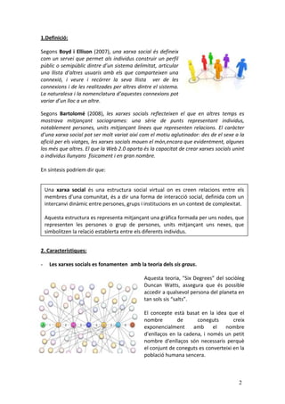 1.Definició:

Segons Boyd i Ellison (2007), una xarxa social és defineix
com un servei que permet als individus construir un perfil
públic o semipúblic dintre d’un sistema delimitat, articular
una llista d’altres usuaris amb els que comparteixen una
connexió, i veure i recórrer la seva llista ver de les
connexions i de les realitzades per altres dintre el sistema.
La naturalesa i la nomenclatura d’aquestes connexions pot
variar d’un lloc a un altre.

Segons Bartolomé (2008), les xarxes socials reflecteixen el que en altres temps es
mostrava mitjançant sociogrames: una sèrie de punts representant individus,
notablement persones, units mitjançant línees que representen relacions. El caràcter
d’una xarxa social pot ser molt variat així com el motiu aglutinador: des de el sexe a la
afició per els viatges, les xarxes socials mouen el món,encara que evidentment, algunes
los més que altres. El que la Web 2.0 aporta és la capacitat de crear xarxes socials unint
a individus llunyans físicament i en gran nombre.

En síntesis podríem dir que:


    Una xarxa social és una estructura social virtual on es creen relacions entre els
    membres d’una comunitat, és a dir una forma de interacció social, definida com un
    intercanvi dinàmic entre persones, grups i institucions en un context de complexitat.

    Aquesta estructura es representa mitjançant una gràfica formada per uns nodes, que
    representen les persones o grup de persones, units mitjançant uns nexes, que
    simbolitzen la relació establerta entre els diferents individus.


2. Característiques:

-     Les xarxes socials es fonamenten amb la teoria dels sis graus.

                                              Aquesta teoria, "Six Degrees” del sociòleg
                                              Duncan Watts, assegura que és possible
                                              accedir a qualsevol persona del planeta en
                                              tan sols sis “salts”.

                                              El concepte està basat en la idea que el
                                              nombre        de      coneguts        creix
                                              exponencialment      amb     el   nombre
                                              d'enllaços en la cadena, i només un petit
                                              nombre d'enllaços són necessaris perquè
                                              el conjunt de coneguts es converteixi en la
                                              població humana sencera.



                                                                                       2
 