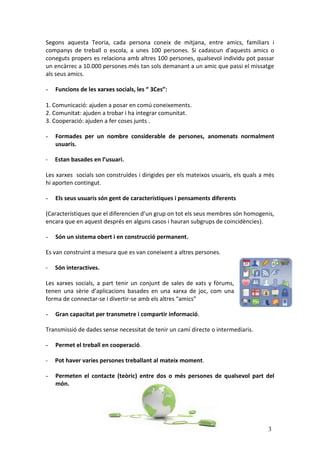 Segons aquesta Teoria, cada persona coneix de mitjana, entre amics, familiars i
companys de treball o escola, a unes 100 persones. Si cadascun d'aquests amics o
coneguts propers es relaciona amb altres 100 persones, qualsevol individu pot passar
un encàrrec a 10.000 persones més tan sols demanant a un amic que passi el missatge
als seus amics.

-   Funcions de les xarxes socials, les “ 3Ces”:

1. Comunicació: ajuden a posar en comú coneixements.
2. Comunitat: ajuden a trobar i ha integrar comunitat.
3. Cooperació: ajuden a fer coses junts .

-   Formades per un nombre considerable de persones, anomenats normalment
    usuaris.

-   Estan basades en l’usuari.

Les xarxes socials son construïdes i dirigides per els mateixos usuaris, els quals a més
hi aporten contingut.

-   Els seus usuaris són gent de característiques i pensaments diferents

(Característiques que el diferencien d’un grup on tot els seus membres són homogenis,
encara que en aquest després en alguns casos i hauran subgrups de coincidències).

-   Són un sistema obert i en construcció permanent.

Es van construint a mesura que es van coneixent a altres persones.

-   Són interactives.

Les xarxes socials, a part tenir un conjunt de sales de xats y fòrums,
tenen una sèrie d’aplicacions basades en una xarxa de joc, com una
forma de connectar-se i divertir-se amb els altres “amics”

-   Gran capacitat per transmetre i compartir informació.

Transmissió de dades sense necessitat de tenir un camí directe o intermediaris.

-   Permet el treball en cooperació.

-   Pot haver varies persones treballant al mateix moment.

-   Permeten el contacte (teòric) entre dos o més persones de qualsevol part del
    món.




                                                                                     3
 