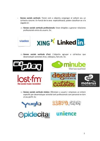 -   Xarxes socials verticals: Tenen com a objectiu congregar al voltant seu un
    col·lectiu concret. En funció de la seva especialització, poden classificar-se a la
    vegada en:

       Xarxes socials verticals professionals: Estan dirigides a generar relaciones
       professionals entre els usuaris. Ex:




       Xarxes socials verticals d’oci: L’objectiu agrupar a col·lectius que
       desenvolupin activitats d’oci, videojocs, fans etc. Ex:




       Xarxes socials verticals mixtes: Ofereixen a usuaris i empreses un entorn
       específic per desenvolupar activitat tant professionals com personal en torn
       al seu perfil. Ex:




                                                                                    5
 