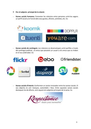  Per el subjecte principal de la relació:

-   Xarxes socials humanes: Fomenten las relacions entre persones unint-les segons
    un perfil social y en funció dels seus gustos, aficions, activitats, etc. Ex:




-   Xarxes socials de continguts: Les relacions es desenvolupen unint perfiles a través
    del contingut publicat , el arxius que posseeix un usuari o els arxius que es troben
    en el seu ordenador. Ex:




-   Xarxes socials d’interès: Conformen un sector innovador entre les xarxes socials. El
    seu objectiu és unir marques, automòbils i llocs. Entre aquestes xarxes socials
    destaquen les de difunts, sent aquest els subjectes principals de la xarxa. Ex:




                                                                                     6
 