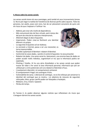 4. Riscos sobre les xarxes socials:

Les xarxes socials tenen els seus avantatges, però també els seus inconvenients (annex
1). No és pot negar la realitat de l’existència de diversos perills sobre aquests. Totes les
persones, tan adults, joves com nens, han de ser plenament conscients de quins són
els riscos als que s’exposen a l’utilitzar- les:

-   Addició, pot crear alts nivells de dependència.
-   Més comunicació des de llocs virtuals, però menys des
    del punt de vista de les relacions interpersonals.
-   Aïllament degut al abús d’aquestes.
-   Impersonals. Poden crear-se fàcilment una identitat
    diferent a la pròpia.
-   La seguretat d’aquestes sol ser dubtosa.
-   La connexió a Internet, passa a ser una necessitat; es
    torna imprescindible.
-   Possible suplantació d'identitat i robatori d'identitat.
-   Control de les seves dades, i perdre el control d’aquestes i la seva privacitat.
-   Robatori de dades. Una xarxa social és, bàsicament, una enorme base de dades on
    poden accedir molts individus, augmentant el risc que la informació podria ser
    explotada.
-   Phishing / Estafes. Hi ha una sèrie d'estafadors a les xarxes socials que poden
    tractar de robar o fer servir la teva informació personal, informació que pot ser
    utilitzat per a crims potencials com ara robatoris d'identitat o fraus.
-   L'assetjament cibernètic i el comportament antisocial.
-   El comportament il·legal i els continguts il·lícits.
-   Vulnerabilitat de xarxa. L'alteració de contingut , no es fan esforços per preservar la
    identitat del contingut que es mostra, i en absència de mesures de seguretat
    reforçades, blocs, grups i perfils poden ser falsejades o hackejats.
-   Malware, virus, troians i spyware.
-   Pèrdua de temps.



En l’annex 2, és poden observar algunes notícies que reflecteixen els riscos que
s’amaguen darrere les xarxes socials.




                                                                                         9
 