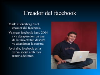 Mark Zuckerberg és el creador del facebook. Va crear facebook l'any 2004 i va desapareixer un any de la universitat, després va abandonar la carrera. Avui dia, facebook es la xarxa social amb més usuaris del món. Creador del facebook 