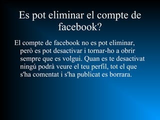 Es pot eliminar el compte de facebook? El compte de facebook no es pot eliminar, però es pot desactivar i tornar-ho a obrir sempre que es volgui. Quan es te desactivat ningú podrà veure el teu perfil, tot el que s'ha comentat i s'ha publicat es borrara. 