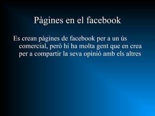 Es crean pàgines de facebook per a un ús comercial, però hi ha molta gent que en crea per a compartir la seva opinió amb els altres Pàgines en el facebook 
