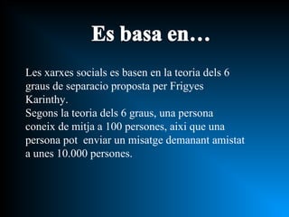 Les xarxes socials es basen en la teoria dels 6 graus de separacio proposta per Frigyes Karinthy. Segons la teoria dels 6 graus, una persona coneix de mitja a 100 persones, aixi que una persona pot  enviar un misatge demanant amistat a unes 10.000 persones. 