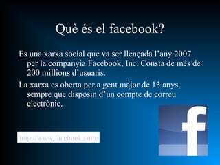 Es una xarxa social que va ser llençada l’any 2007 per la companyia Facebook, Inc. Consta de més de 200 millions d’usuaris. La xarxa es oberta per a gent major de 13 anys, sempre que disposin d’un compte de correu electrònic. Què és el facebook? http://www.facebook.com/ 