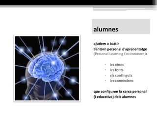 alumnes
ajudem-los a construir el seu
entorn personal d’aprenentatge
(Personal Learning Environment):
• les eines
• les fonts
• els continguts
• les connexions
que configuren la seva xarxa
personal (i educativa)
 
