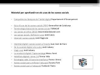 Material per aprofundir en els usos de les xarxes socials
• Competències bàsiques de l'àmbit digital Departament d’Ensenyament
• Guia d'usos de les xarxes socials (PDF) Generalitat de Catalunya
• Terminologia bàsica de les xarxes socials TERMCAT
• Les xarxes en xifres (2013) desenredandolared.com
• Les xarxes socials. Definició i usos Jordi Calvis
• Internet i xarxes socials Jordi Regincós
• Identitat digital i xarxes socials a l'escola Juan José de Haro
• De la societat digital a les aules Jordi Jubany
• Llegir avui Jordi Jubany
• La revolució digital i l'aprenentatge Meius Ferré
• Habilitats digitals i eines 2.0 Teresa Vida
• Estrategias web 2.0 para la enseñanza Franco Utrera
• Xarxes socials per a millorar l'educació Susana Font
• Xarxes socials per a l'educació Fundació Trams
 