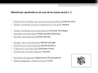 Material per aprofundir en els usos de les xarxes socials (i 2)
• Normes d'ús de twitter per a la comunicació acadèmica Gemma Lluch
• Twitter en educació, el seu ús professional i a les aules rbarlam
• Twitter i Facebook com a eina educativa Ensenyar Tecnologia
• Facebook a l'ensenyament Redes Sociales Educativas
• Edmodo, xarxa educativa Antonio Garrido
• Google+ com a eina educativa Miriam Schuager
• Pinterest com a eina educativa Charlie Osborne
• El blog com a eina educativa Bartomeu Parets
• YouTube per a centres educatius Youtube
• Normativa de seguretat Departament d’Ensenyament
• Maleta pedagògica "Univers Internet“ CCCB
 