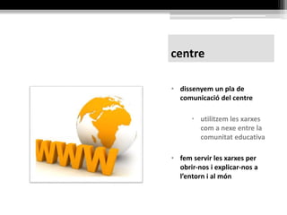centre
• dissenyem el pla de
comunicació del centre
• utilitzem les xarxes
com a nexe entre la
comunitat educativa
• fem servir les xarxes per
obrir-nos i explicar-nos a
l’entorn i al món
Consell Escolar de Catalunya: tecnologies
mòbils als centres educatius
 