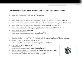 Aplicacions i serveis per a millorar l’ús docent de les xarxes socials
• Eines a la xarxa en català CNL de l’Hospitalet
• Per a crear publicacions amb reculls de Twitter, Facebook i Google + paper.li
• Per a crear publicacions amb reculls de Twitter, Facebook i Instagram storify.com
• Per a crear publicacions amb reculls de Twitter tweetedtimes.com
• Per a crear llibres de texts digitals, gratuïts i d'accés obert liberdocs.com
• Per a crear activitats XarxaTIC
• Per a crear mapes conceptuals educa@conTIC
• Usos curriculars de les TAC a l'educació primària Ateneu (Dep. d’Ensenyament)
• Aplicacions educatives Escola Tecla Sala
• 1312 eines 2.0 sense necessitat de registre Yo Profesor
• Recursos TIC educa@conTIC
• Recursos educatius mesrecursoseducatius.com
• Selecció d'aplicacions d'ús docent personasqueaprenden.net
• Aplicacions d'iPad per a preescolar En el núvol
 
