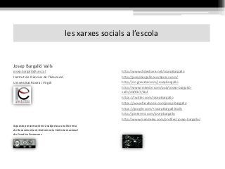 les xarxes socials a l’escola
http://www.slideshare.net/JosepBargallo
http://josepbargallo.wordpress.com/
http://en.gravatar.com/josepbargallo
http://www.linkedin.com/pub/josep-bargalló-
valls/44/8b7/1b2
https://twitter.com/JosepBargallo
https://www.facebook.com/josep.bargallo
https://google.com/+JosepBargallóValls
http://pinterest.com/josepbargallo
http://www.mendeley.com/profiles/josep-bargallo/
Josep Bargalló Valls
josep.bargalló@urv.cat
Institut de Ciències de l’Educació
Universitat Rovira i Virgili
Aquesta presentació està subjecta a una llicència
de Reconeixement-NoComercial 4.0 Internacional
de Creative Commons
 