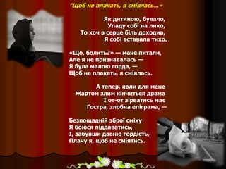 "Щоб не плакать, я сміялась...«
Як дитиною, бувало,
Упаду собі на лихо,
То хоч в серце біль доходив,
Я собі вставала тихо.
«Що, болить?» — мене питали,
Але я не признавалась —
Я була малою горда, —
Щоб не плакать, я сміялась.
А тепер, коли для мене
Жартом злим кінчиться драма
І от-от зірватись має
Гостра, злобна епіграма, —
Безпощадній зброї сміху
Я боюся піддаватись,
І, забувши давню гордість,
Плачу я, щоб не сміятись.
 