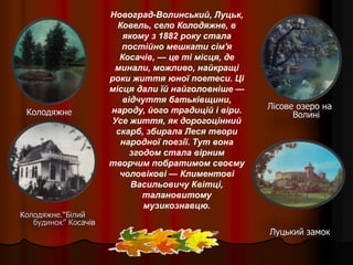 Колодяжне.“Білий
будинок” Косачів
Колодяжне
Лісове озеро на
Волині
Луцький замок
Новоград-Волинський, Луцьк,
Ковель, село Колодяжне, в
якому з 1882 року стала
постійно мешкати сім'я
Косачів, — це ті місця, де
минали, можливо, найкращі
роки життя юної поетеси. Ці
місця дали їй найголовніше —
відчуття батьківщини,
народу, його традицій і віри.
Усе життя, як дорогоцінний
скарб, збирала Леся твори
народної поезії. Тут вона
згодом стала вірним
творчим побратимом своєму
чоловікові — Климентові
Васильовичу Квітці,
талановитому
музикознавцю.
 