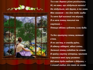 Та в нас дороги різно розійшлись.
Ні, не кажи, що зійдуться колись!
Не зійдуться, мій друже, я те знаю.
Моє кохання – то для тебе згуба:
Ти наче дуб високий та міцний,
Я ж наче плющ похилий та
смутний, –
Плюща обійми гублять силу дуба.
Та без притулку плющ зелений
в’яне,
Я не зав’яну, я знайду руїни,
Я одягну обдерті, вбогі стіни,
Зелений плющ оздобою їм стане.
В країну смутку вітерець прилине
І принесе мені луну розмови
Від мого дуба любого з діброви, –
І спогад любих літ повік не згине.
 