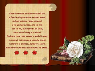 Коли дивлюсь глибоко в любі очі,
в душі цвітуть якісь квітки урочі,
в душі квітки і зорі золотії,
а на устах слова, але не тії,
усе не ті, що мріються мені,
коли вночі лежу я у півсні.
Либонь, тих слів немає в жодній мові,
та цілий світ живе у кожнім слові,
і плачу я й сміюсь, тремчу і млію,
та вголос слів тих вимовить не вмію…
 