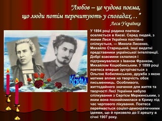 "Любов – це чудова поема,
що люди потім перечитують у спогадах…”
Леся Українка
У 1894 році родина поетеси
оселяється в Києві. Серед людей, з
якими Леся Українка постійно
спілкується, — Микола Лисенко,
Михайло Старицький, інші видатні
представники української інтелігенції.
Добрі взаємини склалися і
підтримувалися з Іваном Франком,
Михайлом Коцюбинським. У 1899 році
поетеса вперше зустрічається з
Ольгою Кобилянською, дружба з якою
матиме вплив на творчість обох
письменниць. Особливого,
життєдайного значення для життя та
творчості Лесі Українки набуло
спілкування з Сергієм Мержинським, з
яким вона познайомилася в Криму під
час чергового лікування. Поетеса
переймається соціал-демократичними
ідеями, що й призвело до її арешту в
січні 1907 року.
 