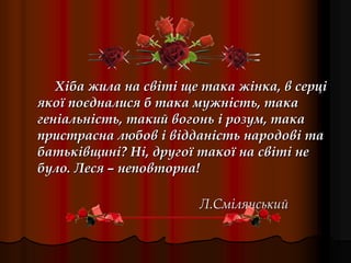 Хіба жила на світі ще така жінка, в серці
якої поєдналися б така мужність, така
геніальність, такий вогонь і розум, така
пристрасна любов і відданість народові та
батьківщині? Ні, другої такої на світі не
було. Леся – неповторна!
Л.Смілянський
 