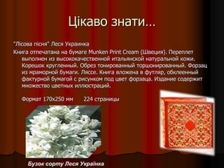 Цікаво знати…
"Лісова пісня" Леся Украинка
Книга отпечатана на бумаге Munken Print Cream (Швеция). Переплет
выполнен из высококачественной итальянской натуральной кожи.
Корешок кругленный. Обрез тонированный торшонированный. Форзац
из мраморной бумаги. Ляссе. Книга вложена в футляр, обклеенный
фактурной бумагой с рисунком под цвет форзаца. Издание содержит
множество цветных иллюстраций.
Формат 170х250 мм 224 страницы
Бузок сорту Леся Українка
 