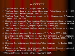 Д ж е р е л а
1. Українка Леся. Твори. – К. : Дніпро, 2000. – 632 с.
2. Українка Леся. Горить моє серце./Передмова Т.Сергійчука. — К. : ВАТ
“Видавництво “Київська правда”, 2004. — с. 464.
3. Українка Леся. Оргія: Драматичні поеми. — К. : Видавництво С.Павличко
“Основи”, 2001. — 772 с.
4. Співачки зорі провідної: Леся Українка, Марія Конопницька: Вірші / Упоряд. та
пер. Я. Павлюк. — К. : Головспеціаліз. ред. літ. мовами нац. меншин України,
2002. — 184 с. : портр. — (Джерела духовності). — Пол., укр.
5. Українка Леся. Одержима: Вибрані драми / Упоряд. В. Агеєва. — К. : Факт,
2008. — 416 с.
6. Леся Українка і сучасність: Зб. наук. праць – Т. 2 – Луцьк, 2005. – 598с.
7. Леся Українка: доба і творчість: зб. наук. пр. і матеріалів: у 3 т. / Упорядник
Н. Г. Сташенко. – Луцьк: Водин. нац. ун.-т ім. Лесі Українки, 2009. – Т. 1. –
324 с.
8. Скупейко Л.І. Міфопоетика “Лісової пісні” Лесі Українки. — К.: Фенікс, 2006. –
416 с.
9. Мірошниченко Лариса. Над рукописами Лесі Українки: Нариси з психології
творчості та текстології. – Київ, 2001 – 263.
10.Скоклюк Степан. Нечімле. – Луцьк : Надстир’я, 2004.
 