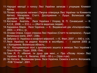 11.Народні мелодії з голосу Лесі Українки записав і упорядив Климент
Квітка.
12.Піснею народною натхнені (Творча співпраця Лесі Українки та Климента
Квітки): Матеріали. Статті. Дослідження – Луцьк: Волинська обл.
друкарня, 2006- 144 с.
13.Костенко Анатоль. Леся Українка / Упоряд. В. П. Сичевський: — К:
А.С.К., 2006. — 512 с. — (Життя видатних людей).
14.Кармазіна Марія. Леся Українка. — К.: Видавничий дім «Альтернативи»,
2003. — 416 с.; іл.
15.Огнєва Олена. Східні стежини Лесі Українки (Статті та матеріали).- Луцьк:
Волинська книга. 2007.- 236с.
16.Забужко О. Українка в конфлікті міфології. — К.: Факт, 2007. — 640 с. з іл.
17.Леся Українка та родина Косачів в екслібрисі. - І серпня 2003 р.
с.Колодяжне, Волинська область.
18.13 . Колодяженські пісні з рукописного зошита в записах Лесі Українки і
Ольги Косач.- Луцьк, 2006.-154с.
19.Гоян Я. П. «Милий, ти душу дав мені…»: Про «Лісову пісню» Лесі
Українки: Есе.— К.: Веселка, 2006.—55 с.— (Урок л-ри).
20.Чіп Наталя, Веремєєва Ірина. Леся Українка. Сюжети з життя: Фотокнига.
-ТОВ “Спалах”, 2001.
 