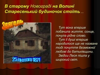 В старому Новограді на Волині
Старесенький будиночок стоїть …
Тут вона вперше
побачила життя, сонце,
почула рідне слово.
Тут її душі вперше
народилося ще не назване
тоді почуття безмежної
любові до батьківщини.
Звідси Леся пішла у
широкий світ.
 