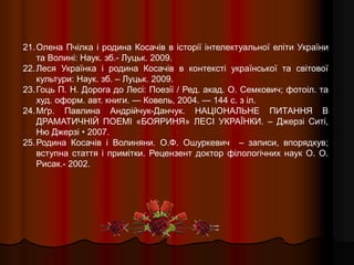 21.Олена Пчілка і родина Косачів в історії інтелектуальної еліти України
та Волині: Наук. зб.- Луцьк. 2009.
22.Леся Українка і родина Косачів в контексті української та світової
культури: Наук. зб. – Луцьк. 2009.
23.Гоць П. Н. Дорога до Лесі: Поезії / Ред. aкад. О. Семкович; фотоіл. та
худ. оформ. авт. книги. — Ковель, 2004. — 144 с. з іл.
24.Мґр. Павлина Андрійчук-Данчук. НАЦІОНАЛЬНЕ ПИТАННЯ В
ДРАМАТИЧНІЙ ПОЕМІ «БОЯРИНЯ» ЛЕСІ УКРАЇНКИ. – Джерзі Ситі,
Ню Джерзі • 2007.
25.Родина Косачів і Волиняни. О.Ф. Ошуркевич – записи, впорядкув;
вступна стаття і примітки. Рецензент доктор філологічних наук О. О.
Рисак.- 2002.
 