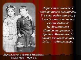 Лариса Косач з братом Михайлом
Фото 1880 – 1881 р р.
Лариса була жвавою і
допитлтивою дівчинкою.
У 4 роки добре читала, у
5 років написала листа
своєму дядькові
М. Драгоманову.
Найбільше гралася із
братом Михайлом, їх
навіть називали одним
ім’ям – «Мишолосія».
 