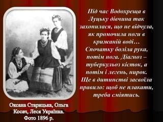 Під час Водохреща в
Луцьку дівчина так
захопилася, що не відчула,
як промочила ноги в
крижаній воді…
Спочатку боліла рука,
потім нога. Діагноз –
туберкульоз кісток, а
потім і легень, нирок.
Ще в дитинстві засвоїла
правило: щоб не плакати,
треба сміятись.
 