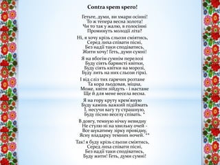Contra spem spero!
Гетьте, думи, ви хмари осінні!
То ж тепера весна золота!
Чи то так у жалю, в голосінні
Проминуть молодії літа?
Ні, я хочу крізь сльози сміятись,
Серед лиха співати пісні,
Без надії таки сподіватись,
Жити хочу! Геть, думи сумні!
Я на вбогім сумнім перелозі
Буду сіять барвисті квітки,
Буду сіять квітки на морозі,
Буду лить на них сльози гіркі.
І від сліз тих гарячих розтане
Та кора льодовая, міцна,
Може, квіти зійдуть - і настане
Ще й для мене весела весна.
Я на гору круту крем'яную
Буду камінь важкий підіймать
І, несучи вагу ту страшную,
Буду пісню веселу співать. *
В довгу, темную нічку невидну
Не стулю ні на хвильку очей -
Все шукатиму зірку провідну,
Ясну владарку темних ночей. **
Так! я буду крізь сльози сміятись,
Серед лиха співати пісні,
Без надії таки сподіватись,
Буду жити! Геть, думи сумні!
 