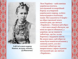 Собі ім’я свого народу
Навіки, як вона, візьми…
(Д.Павличко)
Леся Українка – найславніша
українська поетеса,
послідовний та енергійний
борець за утворення
українського народу, за його
консолідацію в політичну
націю. Вся сукупність її творів –
це образ ідеальної землі,
земного раю, що зветься
«Україною». З’явився цей образ
– і цілі маси людей збагнули, що
вони не просто обивателі, а
українці, що це звання їх
зобов’язує, що їм є за що
боротись і віддавати життя.
Як кожен ідеал, цей образ не
може бути повністю втіленим у
земному житті, але він і
сьогодні зобов’язує нас
випростатись і вірно служити
тій високій ідеї, що зветься
«Україною».
 