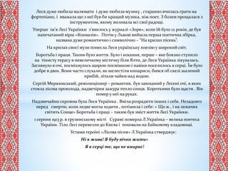 Леся дуже любила малювати і дуже любила музику , старанно вчилась грати на
фортепіано, і вважала що з неї був би кращий музика, ніж поет. З болем прощалася з
інструментом, якому виливала всі свої радощі.
Уперше ім’я Лесі Українки з’явилось у журналі «Зоря», коли їй було 12 років, де був
напечатаний вірш «Конвалія». Потім у Львові вийшла перша поетична збірка,
названа дуже романтично і символічно – “На крилах пісень”.
На крилах своєї музи понесла Леся українську поезію у широкий світ.
Боротьба і праця. Таким було життя. Було і кохання, перше – яке боязно ступило
на тінисту терасу в невеличкому містечку біля Ялти, де Леся Українка лікувалась.
Заглянуло в очі, посміхнулось щирою посмішкою і навіки поселилось в серці. Їм було
добре в двох. Вони часто слухали, як шелестіли кипариси, бився об скелі шалений
прибій, літали чайки над водою.
Сергій Мержинський, революціонер – романтик. був закоханий у Лесені очі, в яких
стояла лісова прохолода, надвечірня зажура тепло сонця. Короткими було щастя . Він
помер у неї на руках.
Надзвичайно скромна була Леся Українка . Вміла розрадити інших і себе. Незадовго
перед смертю, коли ледве могла ходити , потішила і себе: « Що ж , і на лежачих
світить Сонце» Боротьба і праці – таким був зміст життя Лесі Українки.
1 серпня 1913 р. в грузинському місті Сурамі померла Л.Українка – велика поетеса
України. Тіло Лесі перевезли до Києва і поховали на Байковому кладовищі.
Устами героїні «Лісова пісня» Л.Українка стверджує:
Ні я жива! Я буду вічно жити»
Я в серці те, що не вмирає!
 