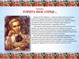 І розділ
ГОРИТЬ МОЄ СЕРЦЕ…
Творчість Лесі Українки – видатне явище світової культури.
Геній Лесі Українки розкрився перед світом насамперед у
високохудожньому звучанні національної ідеї, гарячій любові
до рідного краю, яка полягала в обороні прав народу до
незалежною національного і державного життя.
Свої думки і свої ідеї вона зуміла ввести у високу мистецьку
форму, що чарує багатством поетичних образів і музикою
поетичного слова. Поетеса вийшла за межі традиційних тем. Її
творчість охоплювала широке поле світових мотивів, тому стала
вагомим художнім здобутком світової культури.
Для своїх драматичних творів Леся Українка вибирає час дії
на зламі епохи, коли загострюється боротьба світоглядів,
виявляється різний підхід до питань моралі, суспільна думка
б’ється над розв’язанням світових проблем. її увагу привертають
напружені, драматичні ситуації, яскраві героїчні постаті.
 