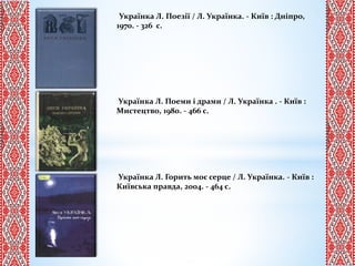 Українка Л. Поезії / Л. Українка. - Київ : Дніпро,
1970. - 326 с.
Українка Л. Поеми і драми / Л. Українка . - Київ :
Мистецтво, 1980. - 466 с.
Українка Л. Горить моє серце / Л. Українка. - Київ :
Київська правда, 2004. - 464 с.
 