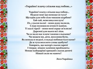 «Україно! плачу слізьми над тобою…»
Україно! плачу слізьми над тобою…
Недоле моя! що поможе ся туга?
Що вдію для тебе сією тяжкою журбою?
Гай-гай, невелика послуга!
Ох, сльози палкі – вони душу палили,
Сліди полишили огнисті навіки.
Ті жалі гіркії – вони мені серце зв’ялили!
Даремні для нього всі ліки.
Чи ж мало нас плаче такими сльозами?
Чи можем ми, діти, веселими бути,
Як ненька в недолі, в нужді побивається нами?
Де ж тута веселого слова здобути?
Говорять, що матері сльози гарячі
І тверде, міцнеє каміння проймають;
Невже найщиріші кривавії сльози дитячі
Ніякої сили не мають?
Леся Українка
 
