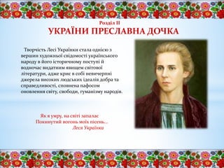 Творчість Лесі Українки стала однією з
вершин художньої свідомості українського
народу в його історичному поступі й
водночас видатним явищем світової
літератури, адже криє в собі невичерпні
джерела високих людських ідеалів добра та
справедливості, сповнена пафосом
оновлення світу, свободи, гуманізму народів.
Як я умру, на світі запалає
Покинутий вогонь моїх пісень...
Леся Українка
Розділ ІІ
УКРАЇНИ ПРЕСЛАВНА ДОЧКА
 