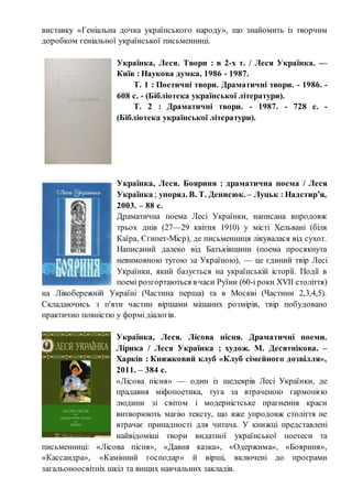 виставку «Геніальна дочка українського народу», що знайомить із творчим
доробком геніальної української письменниці.
Українка, Леся. Твори : в 2-х т. / Леся Українка. —
Київ : Наукова думка, 1986 - 1987.
Т. 1 : Поетичні твори. Драматичні твори. - 1986. -
608 с. - (Бібліотека української літератури).
Т. 2 : Драматичні твори. - 1987. - 728 с. -
(Бібліотека української літератури).
Українка, Леся. Бояриня : драматична поема / Леся
Українка ; упоряд. В. Т. Денисюк. – Луцьк : Надстир’я,
2003. – 88 с.
Драматична поема Лесі Українки, написана впродовж
трьох днів (27—29 квітня 1910) у місті Хельвані (біля
Каїра, Єгипет-Міср), де письменниця лікувалася від сухот.
Написаний далеко від Батьківщини (поема просякнута
невимовною тугою за Україною), — це єдиний твір Лесі
Українки, який базується на українській історії. Події в
поемі розгортаються в часи Руїни (60-і роки XVII століття)
на Лівобережній Україні (Частина перша) та в Москві (Частини 2,3,4,5).
Складаючись з п'яти частин віршами мішаних розмірів, твір побудовано
практично повністю у формі діалогів.
Українка, Леся. Лісова пісня. Драматичні поеми.
Лірика / Леся Українка ; худож. М. Десятнікова. –
Харків : Книжковий клуб «Клуб сімейного дозвілля»,
2011. – 384 с.
«Лісова пісня» — один із шедеврів Лесі Українки, де
прадавня міфопоетика, туга за втраченою гармонією
людини зі світом і модерністське прагнення краси
витворюють магію тексту, що вже упродовж століття не
втрачає принадності для читача. У книжці представлені
найвідоміші твори видатної української поетеси та
письменниці: «Лісова пісня», «Давня казка», «Одержима», «Бояриня»,
«Кассандра», «Камінний господар» й вірші, включені до програми
загальоноосвітніх шкіл та вищих навчальних закладів.
 