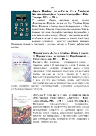 ***
Лариса Петрівна Косач-Квітка (Леся Українка).
Біографічніматеріали. Спогади. Іконографія. — Київ :
Темпора, 2015. — 536 с.
У виданні зібрано матеріали архіву родини
Драгоманових-Косачів, які сестри Лесі Українки Ольга
Косач-КривнюктаІзидораКосач-Борисовавезлизі собою
на еміґрацію. Зокрема, спогадипро письменницю, її матір,
близьке оточення, біографічні матеріали, іконографію. У
спогадах, поданих в цьому збірнику, мемуаристи-родичі з
особливою точністю «реставрують» високо інтелігентну
родинну атмосферу і культуру внутрішніх відносин.
Переважна більшість матеріалів і декілька світлин в Україні публікується
вперше.
Мірошниченко, Л. Леся Українка. Життя і тексти /
Л. Мірошниченко ; передмова М. Коцюбинської. —
Київ : Смолоскип, 2011. — 264 с.
Творчість Лесі Українки — пристрасного лірика —
органічно злита з її особистістю, і події її життя, до
найінтимніших моментів «біографії душі», стають
природним, украй важливим коментарем для розуміння
текстів, так само як тексти - ключем до її життя.
Текстологічнідослідження, у ході яких постають усе нові
й нові об’єкти спостережень (події, манускрипти,
епістолярій, спогади, іконографія), часом розгортаютьсяу
великі панорамні картини «життєтворчості», становлячи документально
обґрунтовану генеалогію творів.
Левченко Г. Міф проти історії. Семіосфера лірики
Лесі Українки : монографія / Г. Левченко. — Київ :
Академвидав, 2013. — 332 с. — (Серія «Монограф»).
Поєднання міфо-архетипного, екзистенційно-
психобіографічно-го та структурно-семіотичного методів
прислужилося відкриттю в метатексті лірики Лесі
Українки нових значень, увиразненню важливих його
аспектів, що відображено у пропонованій монографії.
Для літературознавців, викладачів історії літератури у
вищій і середній школах.
 