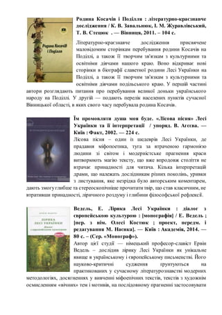 Родина Косачів і Поділля : літературно-краєзнавче
дослідження / К. В. Завальнюк, І. М. Журавлівський,
Т. В. Стецюк . — Вінниця, 2011. – 104 с.
Літературно-краєзнавче дослідження присвячене
маловідомим сторінкам перебування родини Косачів на
Поділлі, а також її творчим зв'язкам з культурними та
освітніми діячами нашого краю. Воно відкриває нові
сторінки в біографії славетної родини Лесі Українки на
Поділлі, а також її творчим зв'язкам з культурними та
освітніми діячами подільського краю. У першій частині
автори розглядають питання про перебування великої доньки українського
народу на Поділлі. У другій — подають перелік населених пунктів сучасної
Вінницької області, в яких свого часу перебувала родина Косачів.
Їм промовляти душа моя буде. «Лісова пісня» Лесі
Українки та її інтерпретації / упоряд. В. Агєєва. —
Київ : Факт, 2002. — 224 с.
Лісова пісня – один із шедеврів Лесі Українки, де
прадавня міфопоетика, туга за втраченою гармонією
людини зі світом і модерністське прагнення краси
витворюють магію тексту, що вже впродовж століття не
втрачає принадності для читача. Кілька інтерпретацій
драми, що належать дослідникам різних поколінь, уривки
з листування, яке незрідка було авторським коментарем,
дають змогуглибше та стереоскопічніше прочитатитвір, що став класичним, не
втративши принадності, ліричного роздуму і глибини філософської рефлексії.
Ведель, Е. Лірика Лесі Українки : діалог з
європейською культурою : [монографія] / Е. Ведель ;
[пер. з нім. Олесі Костюк ; проект, передм. і
редагування М. Наєнка]. — Київ : Академія, 2014. —
80 с. – (Сер. «Монограф»).
Автор цієї студії — німецький професор-славіст Ервін
Ведель – дослідив лірику Лесі Українки як унікальне
явище в українському і європейському письменстві. Його
науково-критичні судження ґрунтуються на
практикованих у сучасному літературознавстві модерних
методологіях, досягненнях у вивченні міфоепічних текстів, текстів з художнім
осмисленням «вічних» тем і мотивів, на послідовному прагненні застосовувати
 