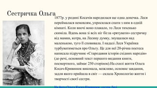 Сестричка Ольга
1877р. у родині Косачів народилася ще одна донечка. Леся
переймалася немовлям, упросилася спати з ним в одній
кімнаті. Коли вночі воно плакало, то Леся тихенько
скиміла. Вдень вона зі всіх ніг бігла «рятувати» сестричку
від мамки, котра, на Лесину думку, знущалася над
маленькою, туго її сповивала. І надалі Леся Українка
турбуватиметься про Ольгу. Це для неї 20-річна поетеса
написала підручник «Стародавня історія східних народів»
(до речі, основний текст першого видання книги,
посмертного, займає 250 сторінок).На схилі життя Ольга
Косач-Кривинюк виконала, можливо, основне завдання,
задля якого прийшла в світ — склала Хронологію життя і
творчості своєї сестри.
 