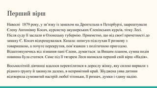 Перший вірш
Навесні 1879 року, у зв’язку із замахом на Дрентельна в Петербурзі, заарештували
Єлену Антонівну Косач, курсистку акушерських Єленінських курсів, тітку Лесі.
Після суду її заслали в Олонецьку губернію. Прикметно, що від своєї причетності до
замаху Є. Косач відхрещувалася. Казала: шпигун підслухав її розмову з
товаришкою, а почуте перекрутив, пов’язавши з політичною пригодою.
Відштовхуючись від зізнання пані Єлени, думається: за Вищим планом, сумна подія
повинна була статися. Саме під її тягарем Леся написала перший свій вірш «Надія».
Восьмилітній дівчинці вдалося перевтілитися в дорослу жінку, яку силою вирвали з
рідного ґрунту й закинули далеко, в непривітний край. Збуджена уява дитини
відтворила сумовитий настрій любої тітоньки, її розпач, думки і єдину надію.
 