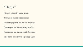 “Надія”
Ні долі, ні волі у мене нема,
Зосталася тільки надія одна:
Надія вернутись ще раз на Вкраїну,
Поглянути ще раз на рідну країну,
Поглянути ще раз на синій Дніпро, -
Там жити чи вмерти, мені все одно;
 