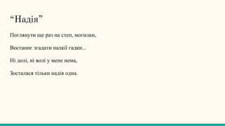 “Надія”
Поглянути ще раз на степ, могилки,
Востаннє згадати палкії гадки...
Ні долі, ні волі у мене нема,
Зосталася тільки надія одна.
 