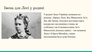 Імена для Лесі у родині
У родині Лесю Українку називали по-
різному: Лариса, Леся, Зея, Мишолосія. Ім’я
Зея, або Зеїчок, походить від назви сорту
кукурудзи «зея японіка» (тонка, як
стеблина), так її називала мама. Ім’я
Мишолосія ділилось навпіл – так називали
Лесю і її брата Михайла, з яким
письменниця була дуже близька.
 